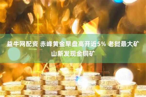 益牛网配资 赤峰黄金早盘高开近5% 老挝最大矿山新发现金铜矿