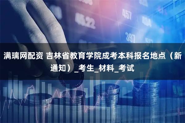 满璃网配资 吉林省教育学院成考本科报名地点（新通知）_考生_材料_考试