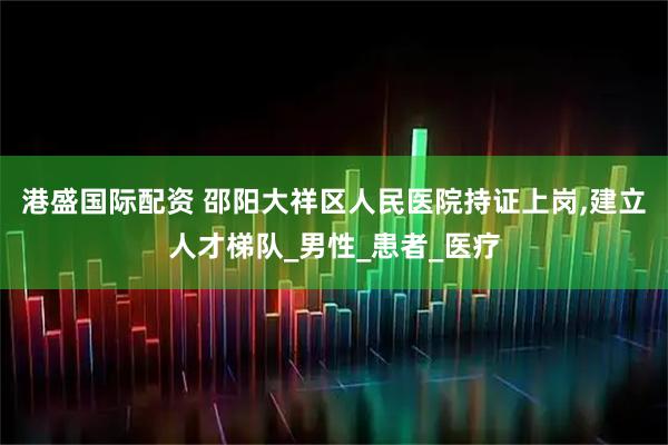 港盛国际配资 邵阳大祥区人民医院持证上岗,建立人才梯队_男性_患者_医疗