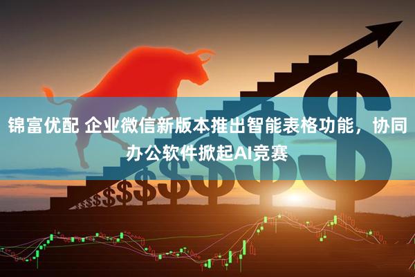 锦富优配 企业微信新版本推出智能表格功能，协同办公软件掀起AI竞赛