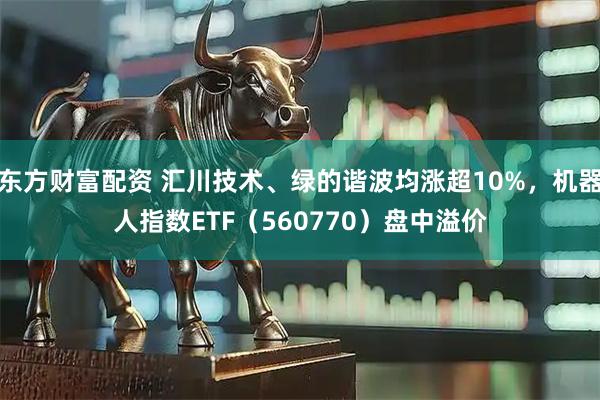 东方财富配资 汇川技术、绿的谐波均涨超10%，机器人指数ETF（560770）盘中溢价