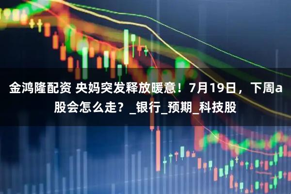 金鸿隆配资 央妈突发释放暖意！7月19日，下周a股会怎么走？_银行_预期_科技股