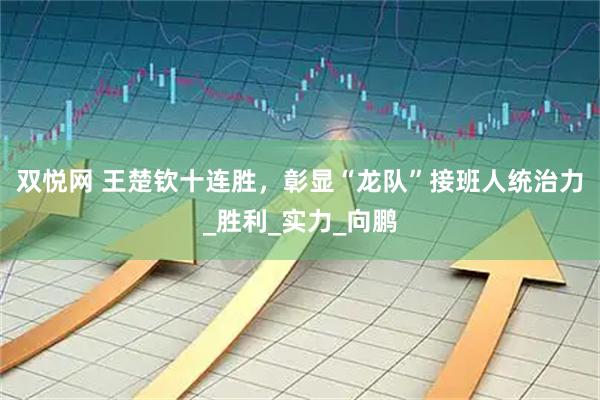 双悦网 王楚钦十连胜,彰显“龙队”接班人统治力_胜利_实力_向鹏