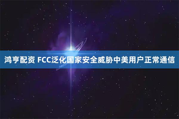 鸿亨配资 FCC泛化国家安全威胁中美用户正常通信