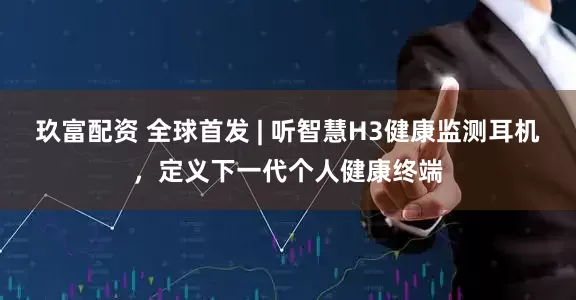 玖富配资 全球首发 | 听智慧H3健康监测耳机，定义下一代个人健康终端