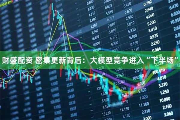 财盛配资 密集更新背后：大模型竞争进入“下半场”