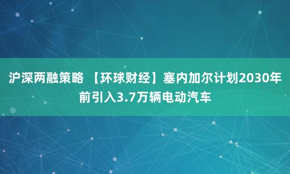 沪深两融策略 【环球财经】塞内加尔计划2030年前引入3.7万辆电动汽车