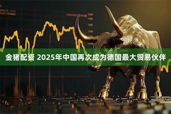 金猪配资 2025年中国再次成为德国最大贸易伙伴
