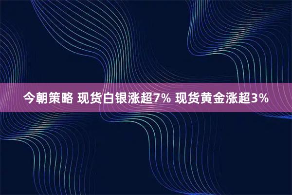 今朝策略 现货白银涨超7% 现货黄金涨超3%