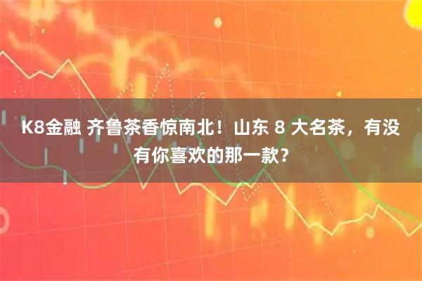 K8金融 齐鲁茶香惊南北！山东 8 大名茶，有没有你喜欢的那一款？