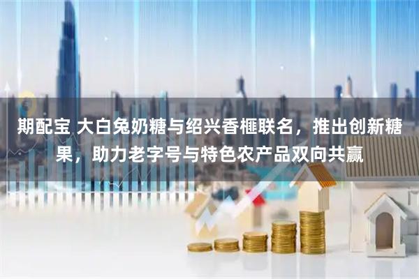 期配宝 大白兔奶糖与绍兴香榧联名，推出创新糖果，助力老字号与特色农产品双向共赢