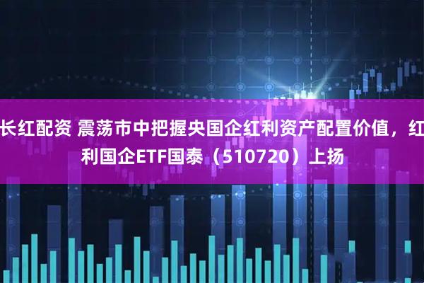 长红配资 震荡市中把握央国企红利资产配置价值，红利国企ETF国泰（510720）上扬