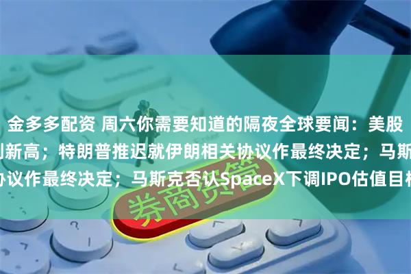 金多多配资 周六你需要知道的隔夜全球要闻：美股三大股指全线收涨续创新高；特朗普推迟就伊朗相关协议作最终决定；马斯克否认SpaceX下调IPO估值目标