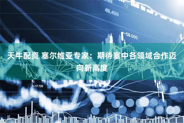 天牛配资 塞尔维亚专家：期待塞中各领域合作迈向新高度