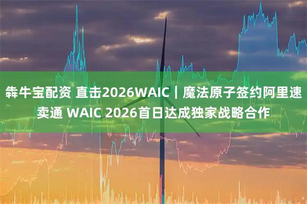 犇牛宝配资 直击2026WAIC|魔法原子签约阿里速卖通 WAIC 2026首日达成独家战略合作
