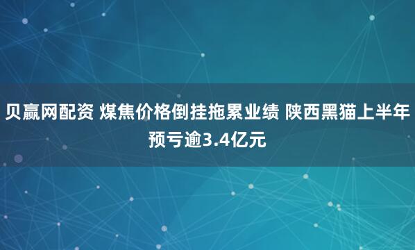 贝赢网配资 煤焦价格倒挂拖累业绩 陕西黑猫上半年预亏逾3.4亿元